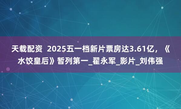 天载配资  2025五一档新片票房达3.61亿，《水饺皇后》暂列第一_翟永军_影片_刘伟强