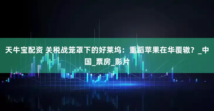 天牛宝配资 关税战笼罩下的好莱坞：重蹈苹果在华覆辙？_中国_票房_影片