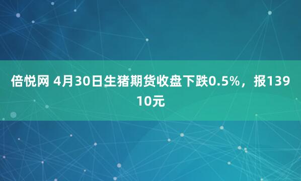 倍悦网 4月30日生猪期货收盘下跌0.5%，报13910元