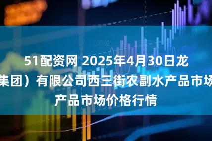 51配资网 2025年4月30日龙门实业（集团）有限公司西三街农副水产品市场价格行情