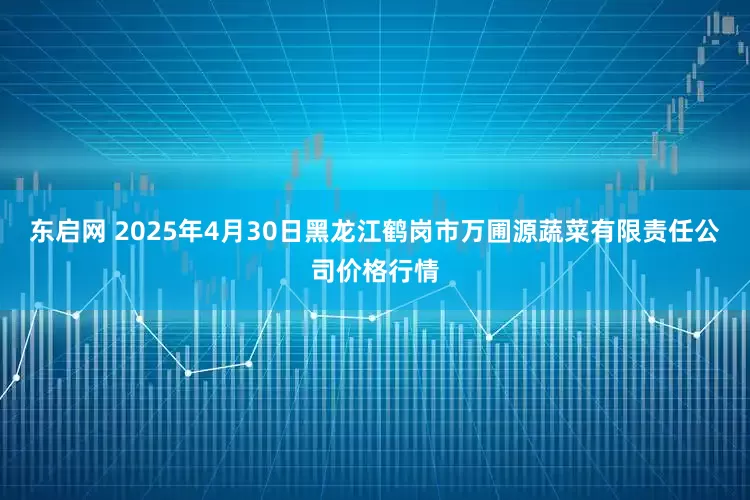 东启网 2025年4月30日黑龙江鹤岗市万圃源蔬菜有限责任公司价格行情