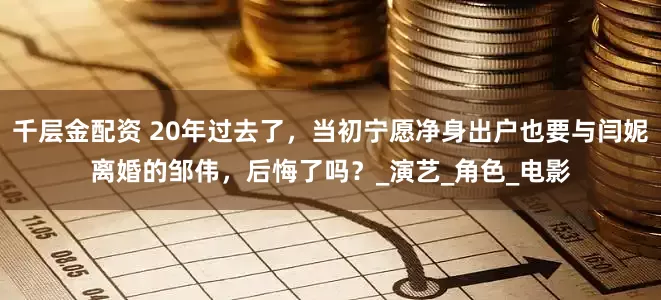 千层金配资 20年过去了，当初宁愿净身出户也要与闫妮离婚的邹伟，后悔了吗？_演艺_角色_电影