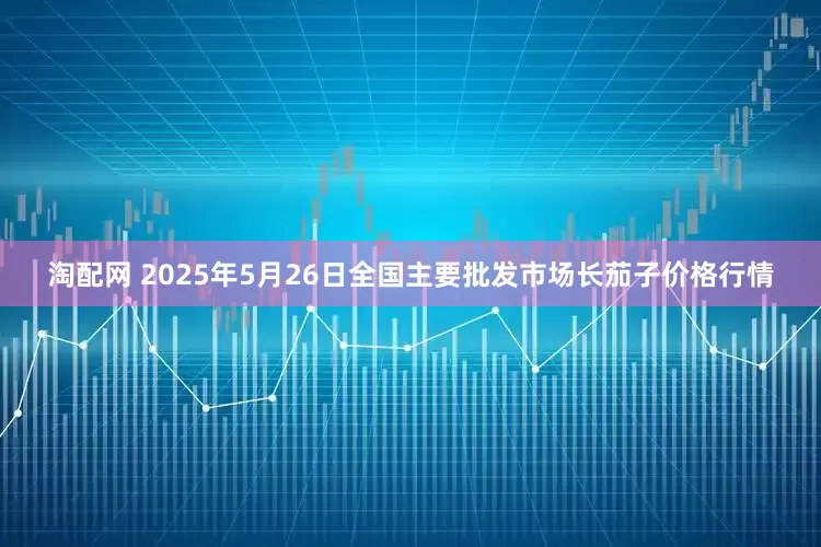 淘配网 2025年5月26日全国主要批发市场长茄子价格行情