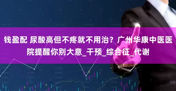 钱盈配 尿酸高但不疼就不用治？广州华康中医医院提醒你别大意_干预_综合征_代谢