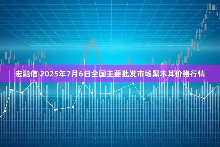 宏融信 2025年7月6日全国主要批发市场黑木耳价格行情