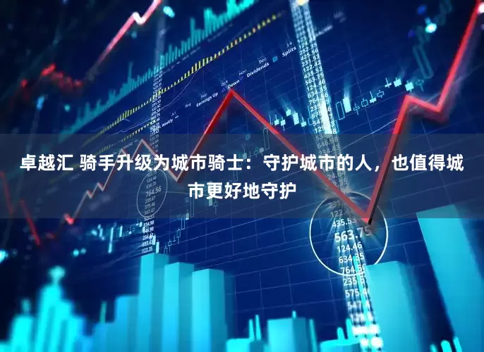 卓越汇 骑手升级为城市骑士：守护城市的人，也值得城市更好地守护