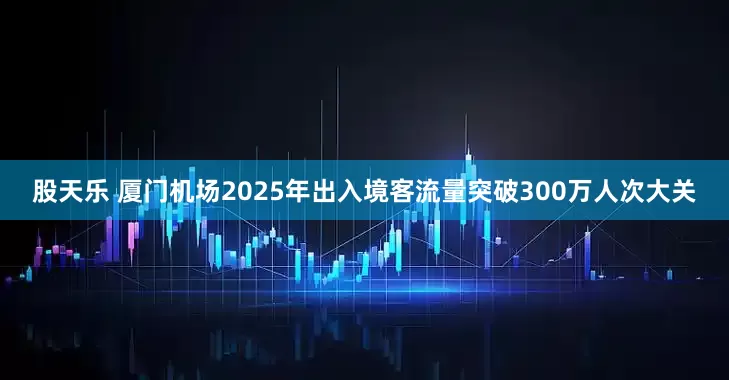 股天乐 厦门机场2025年出入境客流量突破300万人次大关