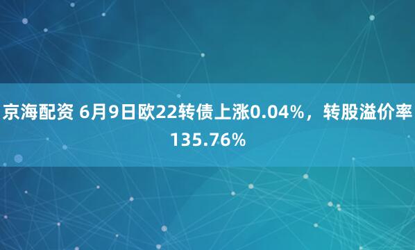 京海配资 6月9日欧22转债上涨0.04%，转股溢价率135.76%