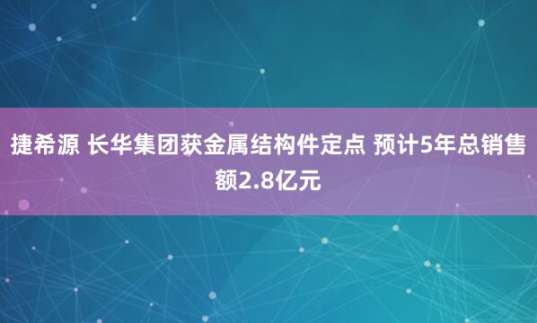 捷希源 长华集团获金属结构件定点 预计5年总销售额2.8亿元