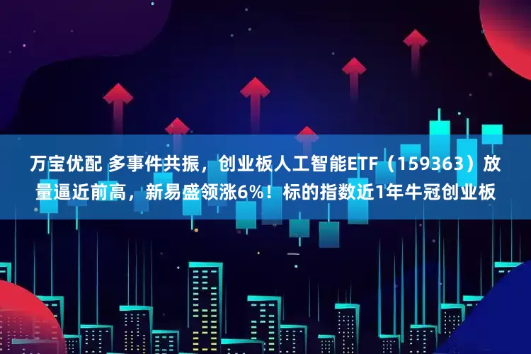 万宝优配 多事件共振，创业板人工智能ETF（159363）放量逼近前高，新易盛领涨6%！标的指数近1年牛冠创业板