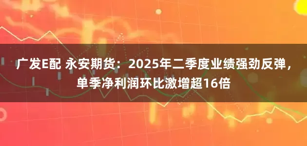 广发E配 永安期货：2025年二季度业绩强劲反弹，单季净利润环比激增超16倍