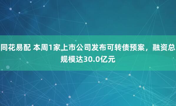 同花易配 本周1家上市公司发布可转债预案，融资总规模达30.0亿元