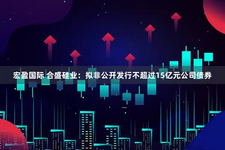 宏盈国际 合盛硅业：拟非公开发行不超过15亿元公司债券